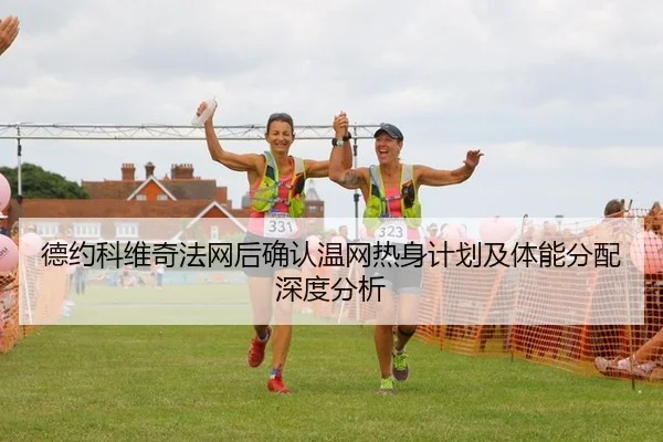 德约科维奇法网后确认温网热身计划及体能分配深度分析